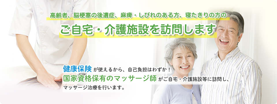 高齢者、脳梗塞の後遺症、麻痺・しびれのある方、寝たきりの方のご自宅・介護施設を訪問します。健康保険が使えるから、自己負担はわずか!国家資格保有のマッサージ師がご自宅・介護施設等に訪問し、マッサージ治療を行います。