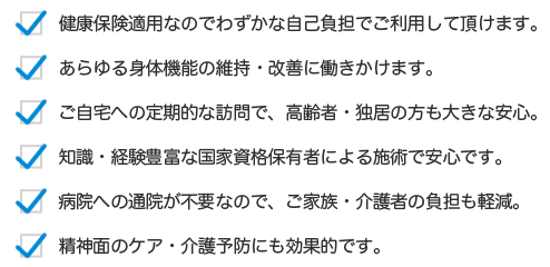 1.健康保険適用なのでわずかな自己負担でご利用して頂けます。2.あらゆる身体機能の維持・改善に働きかけます。3.ご自宅への定期的な訪問で、高齢者・独居の方も大きな安心。4.知識・経験豊富な国家資格保有者による施術で安心です。5.病院への通院が不要なので、ご家族・介護者の負担も軽減。6.精神面のケア・介護予防にも効果的です。